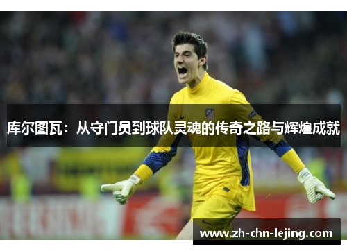 库尔图瓦：从守门员到球队灵魂的传奇之路与辉煌成就